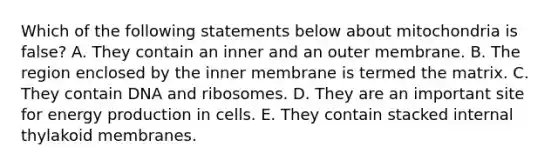 Which of the following statements below about mitochondria is false? A. They contain an inner and an outer membrane. B. The region enclosed by the inner membrane is termed the matrix. C. They contain DNA and ribosomes. D. They are an important site for energy production in cells. E. They contain stacked internal thylakoid membranes.