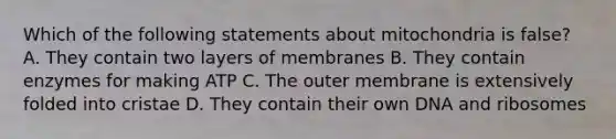 Which of the following statements about mitochondria is false? A. They contain two layers of membranes B. They contain enzymes for making ATP C. The outer membrane is extensively folded into cristae D. They contain their own DNA and ribosomes