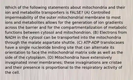 Which of the following statements about mitochondria and their ion and metabolite transporters is FALSE? (A) Controlled impermeability of the outer mitochondrial membrane to most ions and metabolites allows for the generation of ion gradients across the barrier and for the compartmentalization of metabolic functions between cytosol and mitochondrion. (B) Electrons from NADH in the cytosol can be transported into the mitochondria through the malate aspartate shuttle. (C) ATP-ADP translocases have a single nucleotide binding site that can alternate its orientation to face the mitochondrial matrix side as well as the side of the cytoplasm. (D) Mitochondria have extensively invaginated inner membranes; these invaginations are cristae and their presence is proportional to the respiratory activity of the cell.