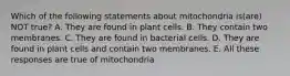 Which of the following statements about mitochondria is(are) NOT true? A. They are found in plant cells. B. They contain two membranes. C. They are found in bacterial cells. D. They are found in plant cells and contain two membranes. E. All these responses are true of mitochondria