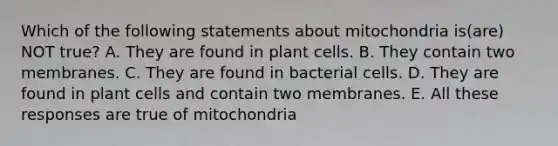 Which of the following statements about mitochondria is(are) NOT true? A. They are found in plant cells. B. They contain two membranes. C. They are found in bacterial cells. D. They are found in plant cells and contain two membranes. E. All these responses are true of mitochondria