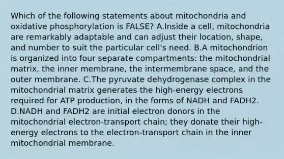 Which of the following statements about mitochondria and oxidative phosphorylation is FALSE? A.Inside a cell, mitochondria are remarkably adaptable and can adjust their location, shape, and number to suit the particular cell's need. B.A mitochondrion is organized into four separate compartments: the mitochondrial matrix, the inner membrane, the intermembrane space, and the outer membrane. C.The pyruvate dehydrogenase complex in the mitochondrial matrix generates the high-energy electrons required for ATP production, in the forms of NADH and FADH2. D.NADH and FADH2 are initial electron donors in the mitochondrial electron-transport chain; they donate their high-energy electrons to the electron-transport chain in the inner mitochondrial membrane.