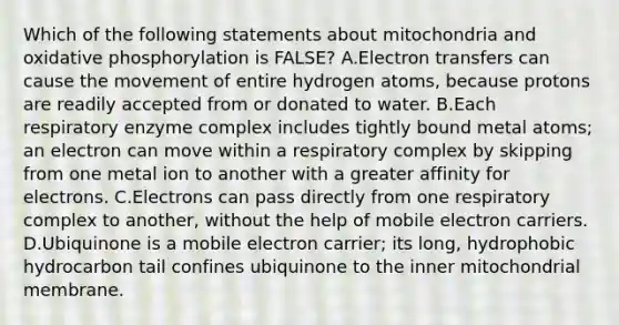 Which of the following statements about mitochondria and oxidative phosphorylation is FALSE? A.Electron transfers can cause the movement of entire hydrogen atoms, because protons are readily accepted from or donated to water. B.Each respiratory enzyme complex includes tightly bound metal atoms; an electron can move within a respiratory complex by skipping from one metal ion to another with a greater affinity for electrons. C.Electrons can pass directly from one respiratory complex to another, without the help of mobile electron carriers. D.Ubiquinone is a mobile electron carrier; its long, hydrophobic hydrocarbon tail confines ubiquinone to the inner mitochondrial membrane.