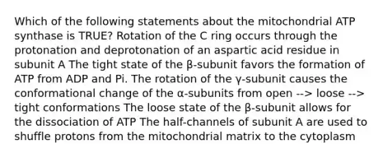 Which of the following statements about the mitochondrial ATP synthase is TRUE? Rotation of the C ring occurs through the protonation and deprotonation of an aspartic acid residue in subunit A The tight state of the β-subunit favors the formation of ATP from ADP and Pi. The rotation of the γ-subunit causes the conformational change of the α-subunits from open --> loose --> tight conformations The loose state of the β-subunit allows for the dissociation of ATP The half-channels of subunit A are used to shuffle protons from the mitochondrial matrix to the cytoplasm