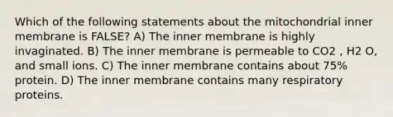 Which of the following statements about the mitochondrial inner membrane is FALSE? A) The inner membrane is highly invaginated. B) The inner membrane is permeable to CO2 , H2 O, and small ions. C) The inner membrane contains about 75% protein. D) The inner membrane contains many respiratory proteins.