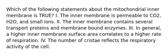 Which of the following statements about the mitochondrial inner membrane is TRUE? I. The inner membrane is permeable to CO2, H2O, and small ions. II. The inner membrane contains several transport proteins and membrane bound enzymes. III. In general, a higher inner membrane surface area correlates to a higher rate of respiration. IV. The number of cristae reflects the respiratory activity of the cell.