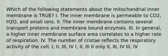 Which of the following statements about the mitochondrial inner membrane is TRUE? I. The inner membrane is permeable to CO2, H2O, and small ions. II. The inner membrane contains several transport proteins and membrane bound enzymes. III. In general, a higher inner membrane surface area correlates to a higher rate of respiration. IV. The number of cristae reflects the respiratory activity of the cell. I, II, III, IV I, II, III II only II, III, IV III, IV