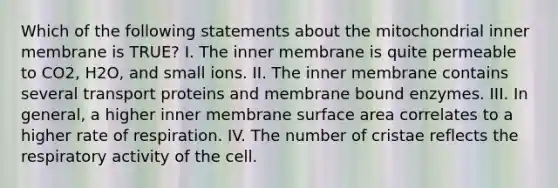 Which of the following statements about the mitochondrial inner membrane is TRUE? I. The inner membrane is quite permeable to CO2, H2O, and small ions. II. The inner membrane contains several transport proteins and membrane bound enzymes. III. In general, a higher inner membrane <a href='https://www.questionai.com/knowledge/kEtsSAPENL-surface-area' class='anchor-knowledge'>surface area</a> correlates to a higher rate of respiration. IV. The number of cristae reflects the respiratory activity of the cell.