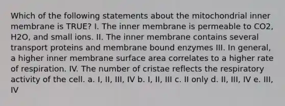 Which of the following statements about the mitochondrial inner membrane is TRUE? I. The inner membrane is permeable to CO2, H2O, and small ions. II. The inner membrane contains several transport proteins and membrane bound enzymes III. In general, a higher inner membrane surface area correlates to a higher rate of respiration. IV. The number of cristae reflects the respiratory activity of the cell. a. I, II, III, IV b. I, II, III c. II only d. II, III, IV e. III, IV