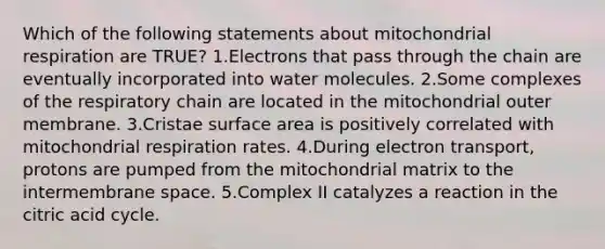 Which of the following statements about mitochondrial respiration are TRUE? 1.Electrons that pass through the chain are eventually incorporated into water molecules. 2.Some complexes of the respiratory chain are located in the mitochondrial outer membrane. 3.Cristae surface area is positively correlated with mitochondrial respiration rates. 4.During electron transport, protons are pumped from the mitochondrial matrix to the intermembrane space. 5.Complex II catalyzes a reaction in the citric acid cycle.