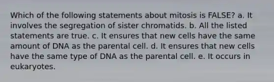 Which of the following statements about mitosis is FALSE? a. It involves the segregation of sister chromatids. b. All the listed statements are true. c. It ensures that new cells have the same amount of DNA as the parental cell. d. It ensures that new cells have the same type of DNA as the parental cell. e. It occurs in eukaryotes.