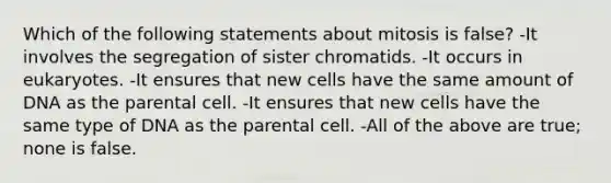 Which of the following statements about mitosis is false? -It involves the segregation of sister chromatids. -It occurs in eukaryotes. -It ensures that new cells have the same amount of DNA as the parental cell. -It ensures that new cells have the same type of DNA as the parental cell. -All of the above are true; none is false.