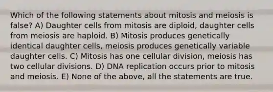 Which of the following statements about mitosis and meiosis is false? A) Daughter cells from mitosis are diploid, daughter cells from meiosis are haploid. B) Mitosis produces genetically identical daughter cells, meiosis produces genetically variable daughter cells. C) Mitosis has one cellular division, meiosis has two cellular divisions. D) DNA replication occurs prior to mitosis and meiosis. E) None of the above, all the statements are true.