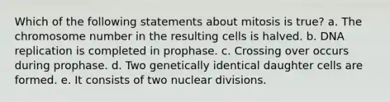 Which of the following statements about mitosis is true? a. The chromosome number in the resulting cells is halved. b. DNA replication is completed in prophase. c. Crossing over occurs during prophase. d. Two genetically identical daughter cells are formed. e. It consists of two nuclear divisions.