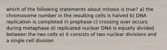 which of the following statements about mitosis is true? a) the chromosome number in the resulting cells is halved b) DNA replication is completed in prophase c) crossing over occurs during metaphase d) replicated nuclear DNA is equally divided between the two cells e) it consists of two nuclear divisions and a single cell division