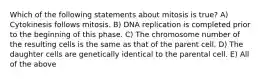 Which of the following statements about mitosis is true? A) Cytokinesis follows mitosis. B) DNA replication is completed prior to the beginning of this phase. C) The chromosome number of the resulting cells is the same as that of the parent cell. D) The daughter cells are genetically identical to the parental cell. E) All of the above