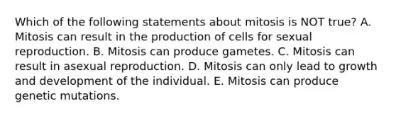 Which of the following statements about mitosis is NOT true? A. Mitosis can result in the production of cells for sexual reproduction. B. Mitosis can produce gametes. C. Mitosis can result in asexual reproduction. D. Mitosis can only lead to growth and development of the individual. E. Mitosis can produce genetic mutations.