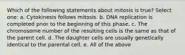 Which of the following statements about mitosis is true? Select one: a. Cytokinesis follows mitosis. b. DNA replication is completed prior to the beginning of this phase. c. The chromosome number of the resulting cells is the same as that of the parent cell. d. The daughter cells are usually genetically identical to the parental cell. e. All of the above