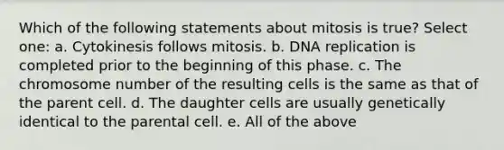 Which of the following statements about mitosis is true? Select one: a. Cytokinesis follows mitosis. b. DNA replication is completed prior to the beginning of this phase. c. The chromosome number of the resulting cells is the same as that of the parent cell. d. The daughter cells are usually genetically identical to the parental cell. e. All of the above