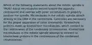 Which of the following statements about the mitotic spindle is TRUE? Astral microtubules extend toward the opposite centrosome and overlap with polar microtubules to properly position the spindle. Microtubules in the mitotic spindle attach directly to the DNA in the centromere. Centrioles are necessary for the proper separation of sister chromatids. Kinetochore proteins make up kinetochore microtubules, which connect to the centromeres of the condensed chromosomes. Kinetochore microtubules in the mitotic spindle attempt to connect to kinetochore proteins in the centromeres of the condensed chromosomes.