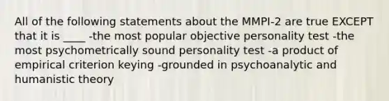 All of the following statements about the MMPI-2 are true EXCEPT that it is ____ -the most popular objective personality test -the most psychometrically sound personality test -a product of empirical criterion keying -grounded in psychoanalytic and humanistic theory