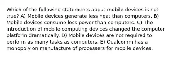 Which of the following statements about mobile devices is not true? A) Mobile devices generate less heat than computers. B) Mobile devices consume less power than computers. C) The introduction of mobile computing devices changed the computer platform dramatically. D) Mobile devices are not required to perform as many tasks as computers. E) Qualcomm has a monopoly on manufacture of processers for mobile devices.