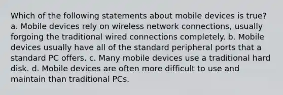 Which of the following statements about mobile devices is true? a. Mobile devices rely on wireless network connections, usually forgoing the traditional wired connections completely. b. Mobile devices usually have all of the standard peripheral ports that a standard PC offers. c. Many mobile devices use a traditional hard disk. d. Mobile devices are often more difficult to use and maintain than traditional PCs.