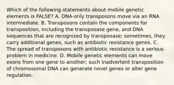 Which of the following statements about mobile genetic elements is FALSE? A. DNA-only transposons move via an RNA intermediate. B. Transposons contain the components for transposition, including the transposase gene, and DNA sequences that are recognized by transposase; sometimes, they carry additional genes, such as antibiotic resistance genes. C. The spread of transposons with antibiotic resistance is a serious problem in medicine. D. Mobile genetic elements can move exons from one gene to another; such inadvertent transposition of chromosomal DNA can generate novel genes or alter gene regulation.