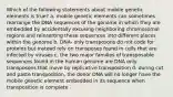 Which of the following statements about mobile genetic elements is true? a. mobile genetic elements can sometimes rearrange the DNA sequences of the genome in which they are embedded by accidentally excusing neighboring chromosomal regions and reinserting these sequences into different places within the genome b. DNA- only transposons do not code for proteins but instead rely on transposes found in cells that are infected by viruses c. the two major families of transposable sequences found in the human genome are DNA only transposons that move by replicative transposition d. during cut and paste transposition, the donor DNA will no longer have the mobile genetic element embedded in its sequence when transposition is complete