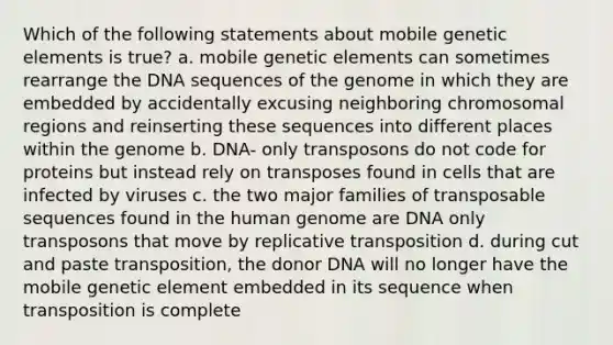 Which of the following statements about mobile genetic elements is true? a. mobile genetic elements can sometimes rearrange the DNA sequences of the genome in which they are embedded by accidentally excusing neighboring chromosomal regions and reinserting these sequences into different places within the genome b. DNA- only transposons do not code for proteins but instead rely on transposes found in cells that are infected by viruses c. the two major families of transposable sequences found in the human genome are DNA only transposons that move by replicative transposition d. during cut and paste transposition, the donor DNA will no longer have the mobile genetic element embedded in its sequence when transposition is complete