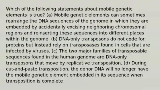 Which of the following statements about mobile genetic elements is true? (a) Mobile genetic elements can sometimes rearrange the DNA sequences of the genome in which they are embedded by accidentally excising neighboring chromosomal regions and reinserting these sequences into different places within the genome. (b) DNA-only transposons do not code for proteins but instead rely on transposases found in cells that are infected by viruses. (c) The two major families of transposable sequences found in the human genome are DNA-only transposons that move by replicative transposition. (d) During cut-and-paste transposition, the donor DNA will no longer have the mobile genetic element embedded in its sequence when transposition is complete