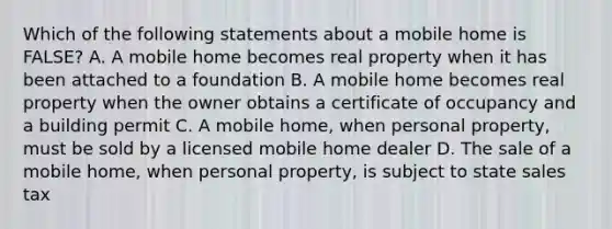 Which of the following statements about a mobile home is FALSE? A. A mobile home becomes real property when it has been attached to a foundation B. A mobile home becomes real property when the owner obtains a certificate of occupancy and a building permit C. A mobile home, when personal property, must be sold by a licensed mobile home dealer D. The sale of a mobile home, when personal property, is subject to state sales tax