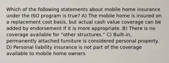 Which of the following statements about mobile home insurance under the ISO program is true? A) The mobile home is insured on a replacement cost basis, but actual cash value coverage can be added by endorsement if it is more appropriate. B) There is no coverage available for "other structures." C) Built-in, permanently attached furniture is considered personal property. D) Personal liability insurance is not part of the coverage available to mobile home owners