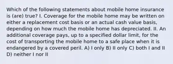 Which of the following statements about mobile home insurance is (are) true? I. Coverage for the mobile home may be written on either a replacement cost basis or an actual cash value basis, depending on how much the mobile home has depreciated. II. An additional coverage pays, up to a specified dollar limit, for the cost of transporting the mobile home to a safe place when it is endangered by a covered peril. A) I only B) II only C) both I and II D) neither I nor II