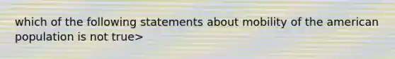 which of the following statements about mobility of the american population is not true>