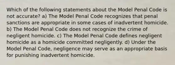 Which of the following statements about the Model Penal Code is not accurate? a) The Model Penal Code recognizes that penal sanctions are appropriate in some cases of inadvertent homicide. b) The Model Penal Code does not recognize the crime of negligent homicide. c) The Model Penal Code defines negligent homicide as a homicide committed negligently. d) Under the Model Penal Code, negligence may serve as an appropriate basis for punishing inadvertent homicide.