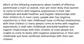 Which of the following statements about models of effective parenthood is true? a) overall, men are more likely than women to come to terms with negative experiences in their own childhoods and build healthier and happier relationships with their children b) in most cases, people who has negative experiences in their own childhoods have conflicted relationships with their children c) many people come to terms with negative experiences in their own childhoods and build healthier and happier relationships with their children d) most people are unable to come to terms with negative experiences in their own childhoods and have conflicted relationships with their own children