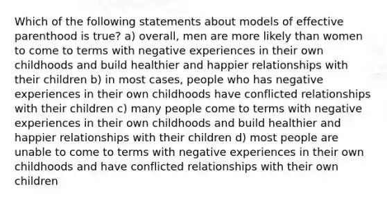 Which of the following statements about models of effective parenthood is true? a) overall, men are more likely than women to come to terms with negative experiences in their own childhoods and build healthier and happier relationships with their children b) in most cases, people who has negative experiences in their own childhoods have conflicted relationships with their children c) many people come to terms with negative experiences in their own childhoods and build healthier and happier relationships with their children d) most people are unable to come to terms with negative experiences in their own childhoods and have conflicted relationships with their own children