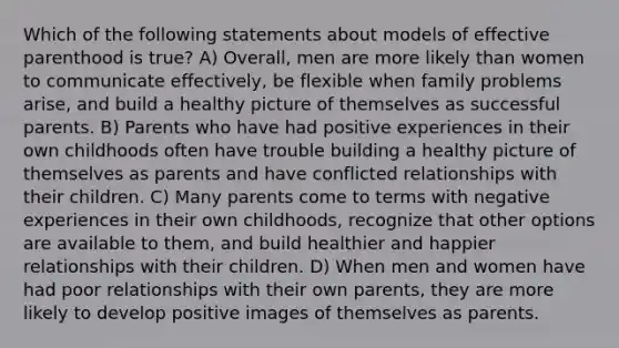 Which of the following statements about models of effective parenthood is true? A) Overall, men are more likely than women to communicate effectively, be flexible when family problems arise, and build a healthy picture of themselves as successful parents. B) Parents who have had positive experiences in their own childhoods often have trouble building a healthy picture of themselves as parents and have conflicted relationships with their children. C) Many parents come to terms with negative experiences in their own childhoods, recognize that other options are available to them, and build healthier and happier relationships with their children. D) When men and women have had poor relationships with their own parents, they are more likely to develop positive images of themselves as parents.