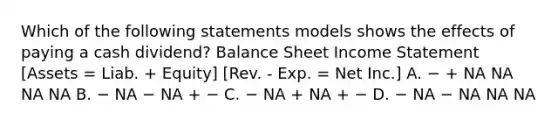 Which of the following statements models shows the effects of paying a cash dividend? Balance Sheet Income Statement [Assets = Liab. + Equity] [Rev. - Exp. = Net Inc.] A. − + NA NA NA NA B. − NA − NA + − C. − NA + NA + − D. − NA − NA NA NA