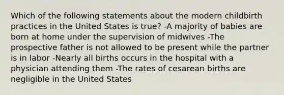 Which of the following statements about the modern childbirth practices in the United States is true? -A majority of babies are born at home under the supervision of midwives -The prospective father is not allowed to be present while the partner is in labor -Nearly all births occurs in the hospital with a physician attending them -The rates of cesarean births are negligible in the United States