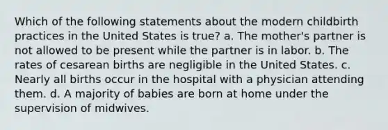 Which of the following statements about the modern childbirth practices in the United States is true? a. The mother's partner is not allowed to be present while the partner is in labor. b. The rates of cesarean births are negligible in the United States. c. Nearly all births occur in the hospital with a physician attending them. d. A majority of babies are born at home under the supervision of midwives.