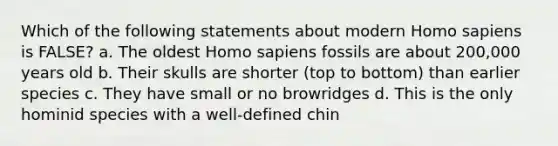 Which of the following statements about modern Homo sapiens is FALSE? a. The oldest Homo sapiens fossils are about 200,000 years old b. Their skulls are shorter (top to bottom) than earlier species c. They have small or no browridges d. This is the only hominid species with a well-defined chin