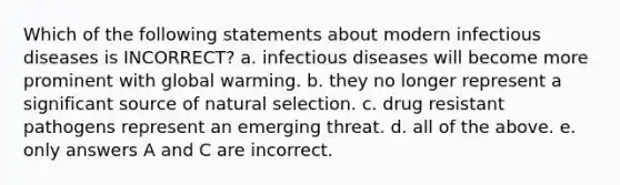 Which of the following statements about modern infectious diseases is INCORRECT? a. infectious diseases will become more prominent with global warming. b. they no longer represent a significant source of natural selection. c. drug resistant pathogens represent an emerging threat. d. all of the above. e. only answers A and C are incorrect.