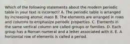 Which of the following statements about the modern periodic table in your text is incorrect? A. The periodic table is arranged by increasing atomic mass B. The elements are arranged in rows and columns to emphasize periodic properties. C. Elements in the same vertical column are called groups or families. D. Each group has a Roman numeral and a letter associated with it. E. A horizontal row of elements is called a period.