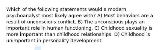 Which of the following statements would a modern psychoanalyst most likely agree with? A) Most behaviors are a result of unconscious conflict. B) The unconscious plays an important role in human functioning. C) Childhood sexuality is more important than childhood relationships. D) Childhood is unimportant in personality development.