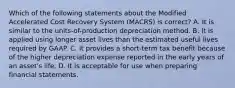 Which of the following statements about the Modified Accelerated Cost Recovery System (MACRS) is correct? A. It is similar to the units-of-production depreciation method. B. It is applied using longer asset lives than the estimated useful lives required by GAAP. C. It provides a short-term tax benefit because of the higher depreciation expense reported in the early years of an asset's life. D. It is acceptable for use when preparing financial statements.