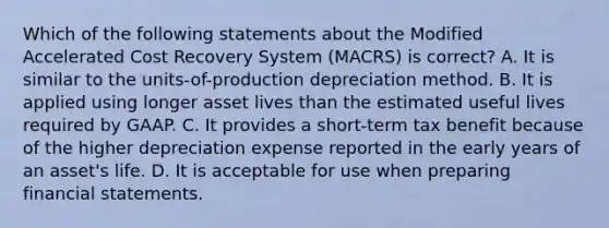 Which of the following statements about the Modified Accelerated Cost Recovery System (MACRS) is correct? A. It is similar to the units-of-production depreciation method. B. It is applied using longer asset lives than the estimated useful lives required by GAAP. C. It provides a short-term tax benefit because of the higher depreciation expense reported in the early years of an asset's life. D. It is acceptable for use when preparing <a href='https://www.questionai.com/knowledge/kFBJaQCz4b-financial-statements' class='anchor-knowledge'>financial statements</a>.