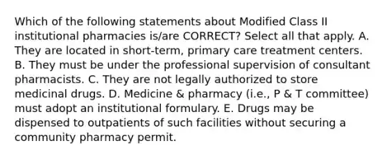 Which of the following statements about Modified Class II institutional pharmacies is/are CORRECT? Select all that apply. A. They are located in short-term, primary care treatment centers. B. They must be under the professional supervision of consultant pharmacists. C. They are not legally authorized to store medicinal drugs. D. Medicine & pharmacy (i.e., P & T committee) must adopt an institutional formulary. E. Drugs may be dispensed to outpatients of such facilities without securing a community pharmacy permit.