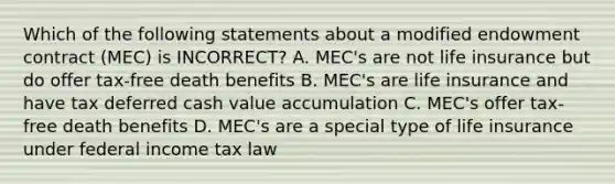 Which of the following statements about a modified endowment contract (MEC) is INCORRECT? A. MEC's are not life insurance but do offer tax-free death benefits B. MEC's are life insurance and have tax deferred cash value accumulation C. MEC's offer tax-free death benefits D. MEC's are a special type of life insurance under federal income tax law